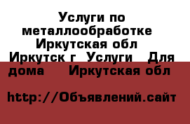 Услуги по металлообработке - Иркутская обл., Иркутск г. Услуги » Для дома   . Иркутская обл.